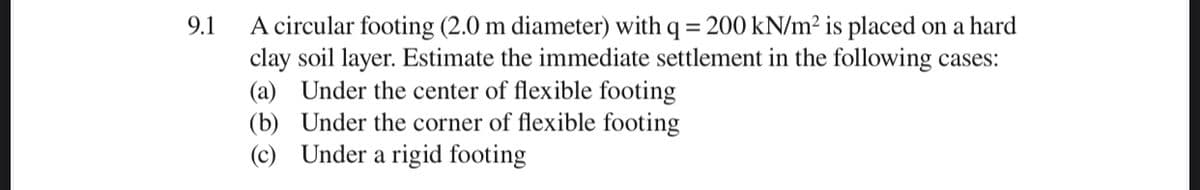 A circular footing (2.0 m diameter) with q = 200 kN/m² is placed on a hard
clay soil layer. Estimate the immediate settlement in the following cases:
(a) Under the center of flexible footing
(b) Under the corner of flexible footing
(c) Under a rigid footing
9.1
