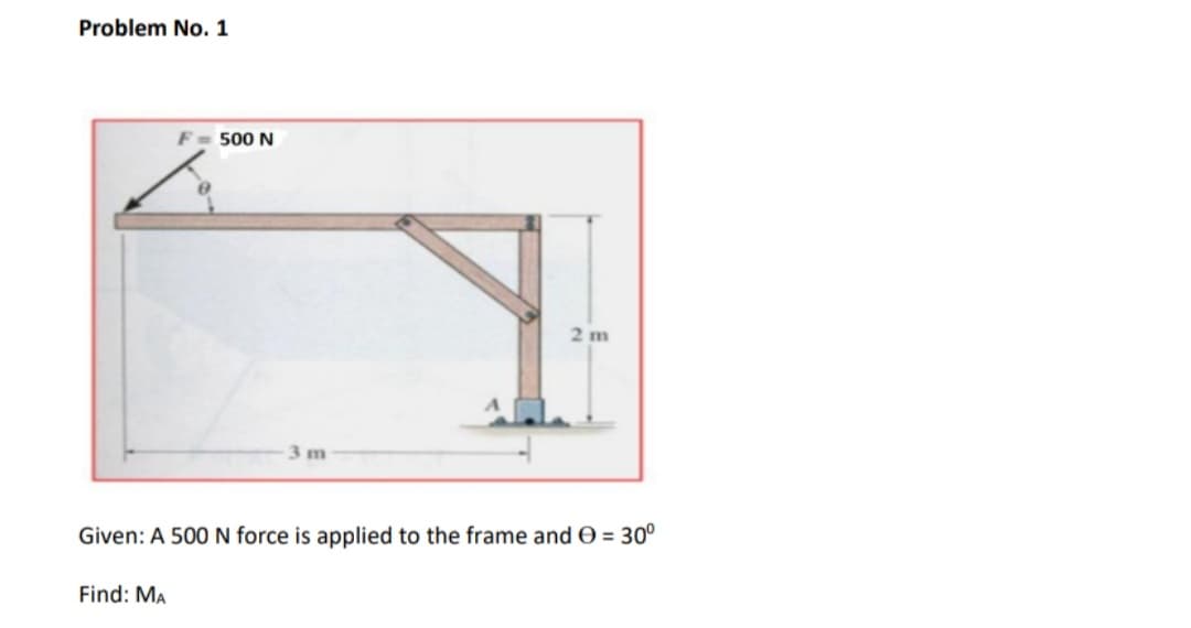 Problem No. 1
F
500 N
2 m
3 m
Given: A 500 N force is applied to the frame and O = 30°
Find: MA
