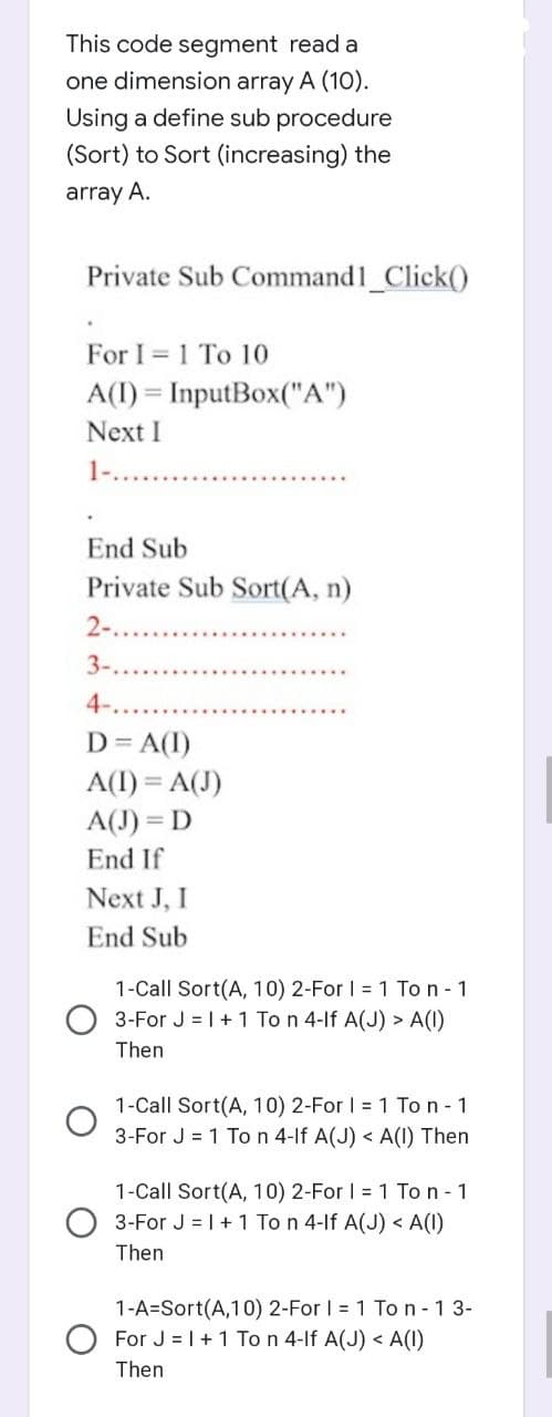 This code segment read a
one dimension array A (10).
Using a define sub procedure
(Sort) to Sort (increasing) the
array A.
Private Sub Command1_Click()
For I 1 To 10
A(I)=InputBox("A")
Next I
1-.
End Sub
Private Sub Sort(A, n)
2-...
3-..
4-..
D = A(1)
A(I) = A(J)
A(J) = D
End If
Next J, I
End Sub
1-Call Sort(A, 10) 2-For I = 1 Ton - 1
3-For J = 1 + 1 To n 4-If A(J) > A(1)
Then
1-Call Sort(A, 10) 2-For I = 1 Ton - 1
3-For J = 1 To n 4-If A(J) < A(1) Then
1-Call Sort(A, 10) 2-For I = 1 Ton - 1
3-For J = 1 + 1 To n 4-If A(J) < A(1)
Then
1-A=Sort(A,10) 2-For I = 1 To n-13-
For J = 1 + 1 To n 4-If A(J) < A(1)
Then