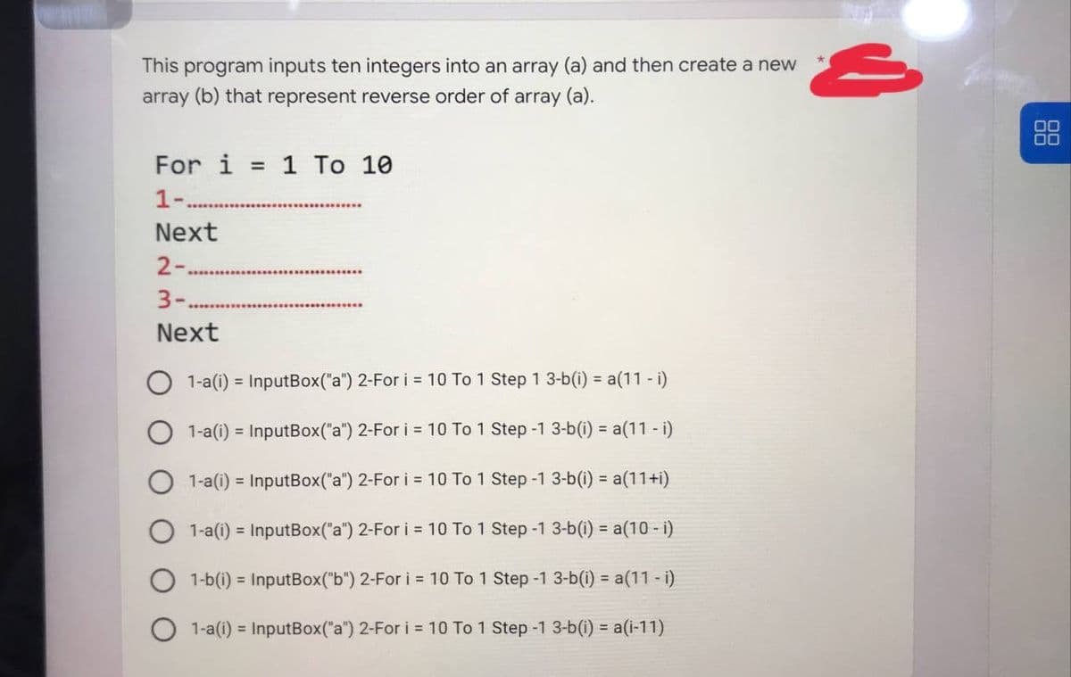 This program inputs ten integers into an array (a) and then create a new
array (b) that represent reverse order of array (a).
For i = 1 To 10
1-.
Next
2-.
3-.
Next
1-a(i) = InputBox("a") 2-For i = 10 To 1 Step 1 3-b(i) = a(11 - i)
1-a(i)= InputBox("a") 2-For i = 10 To 1 Step -1 3-b(i) = a(11 - i)
1-a(i) = InputBox("a") 2-For i = 10 To 1
Step -1 3-b(i) = a(11+i)
1-a(i) = InputBox("a") 2-For i = 10 To 1
Step -1 3-b(i)= a(10 - i)
1-b(i)= InputBox("b") 2-For i = 10 To 1
Step -1 3-b(i) = a(11 - i)
1-a(i) = InputBox("a") 2-For i = 10 To 1 Step -1 3-b(i) = a(i-11)
S
00
00