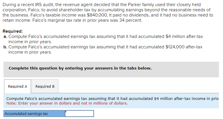 During a recent IRS audit, the revenue agent decided that the Parker family used their closely held
corporation, Falco, to avoid shareholder tax by accumulating earnings beyond the reasonable needs of
the business. Falco's taxable income was $840,000, it paid no dividends, and it had no business need to
retain income. Falco's marginal tax rate in prior years was 34 percent.
Required:
a. Compute Falco's accumulated earnings tax assuming that it had accumulated $4 million after-tax
income in prior years.
b. Compute Falco's accumulated earnings tax assuming that it had accumulated $124,000 after-tax
income in prior years.
Complete this question by entering your answers in the tabs below.
Required A Required B
Compute Falco's accumulated earnings tax assuming that it had accumulated $4 million after-tax income in prio
Note: Enter your answer in dollars and not in millions of dollars.
Accumulated earnings tax