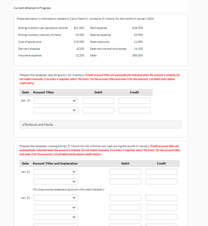 Current Attempt in Progress
Presented below is information related to Carla Vista Co., owned by D. Moore, for the month of January 2024.
Ending inventory per perpetual records
$21,900
Rent expense
$18,700
Ending inventory actually on hand
19,000
Salaries expense
53,900
Cost of goods sold
219,000
Sales discounts
11,000
Delivery expense
8,200
Sales returns and allowances
14,100
Insurance expense
12,200
Sales
386,000
Prepare the necessary adjusting entry for inventory. (Credit account titles are automatically indented when the amount is entered. Do
not indent manually. If no entry is required, select "No Entry" for the account titles and enter O for the amounts. List debit entry before
credit entry.)
Date
Account Titles
Jan. 31
eTextbook and Media
Debit
Credit
Prepare the necessary closing entries. D. Moore did not withdraw any cash during the month of January. (Credit account titles are
automatically indented when the amount is entered. Do not indent manually. If no entry is required, select "No Entry" for the account titles
and enter O for the amounts. List all debit entries before credit entries.)
Date
Account Titles and Explanation
Jan. 31
Jan. 31
(To close income statement account with credit balance.)
Debit
Credit