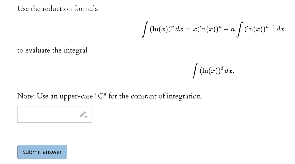 Use the reduction formula
to evaluate the integral
Submit answer
dx
[ (ln(x))" dx = x(ln(x))” — n [(In(x))¹-1 da
Note: Use an upper-case "C" for the constant of integration.
▶
[ (ln(x))³ dx.