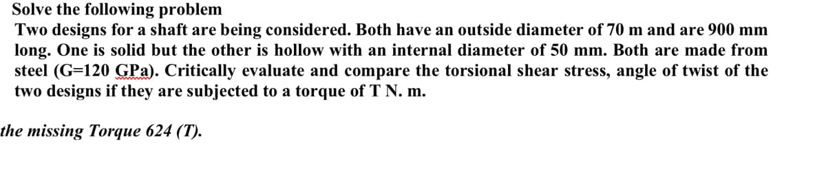 Solve the following problem
Two designs for a shaft are being considered. Both have an outside diameter of 70 m and are 900 mm
long. One is solid but the other is hollow with an internal diameter of 50 mm. Both are made from
steel (G=120 GPa). Critically evaluate and compare the torsional shear stress, angle of twist of the
two designs if they are subjected to a torque of T N. m.
the missing Torque 624 (T).
