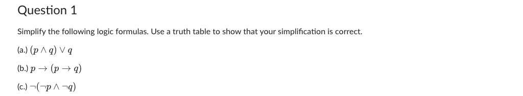 Question 1
Simplify the following logic formulas. Use a truth table to show that your simplification is correct.
(a.) (p ^ q) Vg
(b.) p → (p → 9)
(c.) (p^¬q)