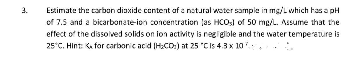 3.
Estimate the carbon dioxide content of a natural water sample in mg/L which has a pH
of 7.5 and a bicarbonate-ion concentration (as HCO3) of 50 mg/L. Assume that the
effect of the dissolved solids on ion activity is negligible and the water temperature is
25°C. Hint: KA for carbonic acid (H₂CO3) at 25 °C is 4.3 x 10-7.