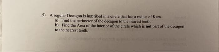 5) A regular Decagon is inscribed in a circle that has a radius of 8 cm.
a) Find the perimeter of the decagon to the nearest tenth.
b) Find the Area of the interior of the circle which is not part of the decagon
to the nearest tenth.
