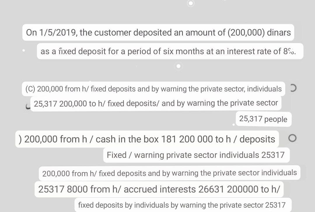 On 1/5/2019, the customer deposited an amount of (200,000) dinars
as a fixed deposit for a period of six months at an interest rate of 8%.
(C) 200,000 from h/ fixed deposits and by warning the private sector, individuals )
25,317 200,000 to h/ fixed deposits/ and by warning the private sector
25,317 people
) 200,000 from h/ cash in the box 181 200 000 to h / deposits
Fixed / warning private sector individuals 25317
200,000 from h/ fixed deposits and by warning the private sector individuals
25317 8000 from h/ accrued interests 26631 200000 to h/
fixed deposits by individuals by warning the private sector 25317
