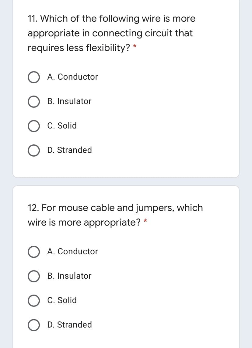 11. Which of the following wire is more
appropriate in connecting circuit that
requires less flexibility? *
A. Conductor
B. Insulator
C. Solid
D. Stranded
12. For mouse cable and jumpers, which
wire is more appropriate? *
A. Conductor
B. Insulator
C. Solid
D. Stranded
