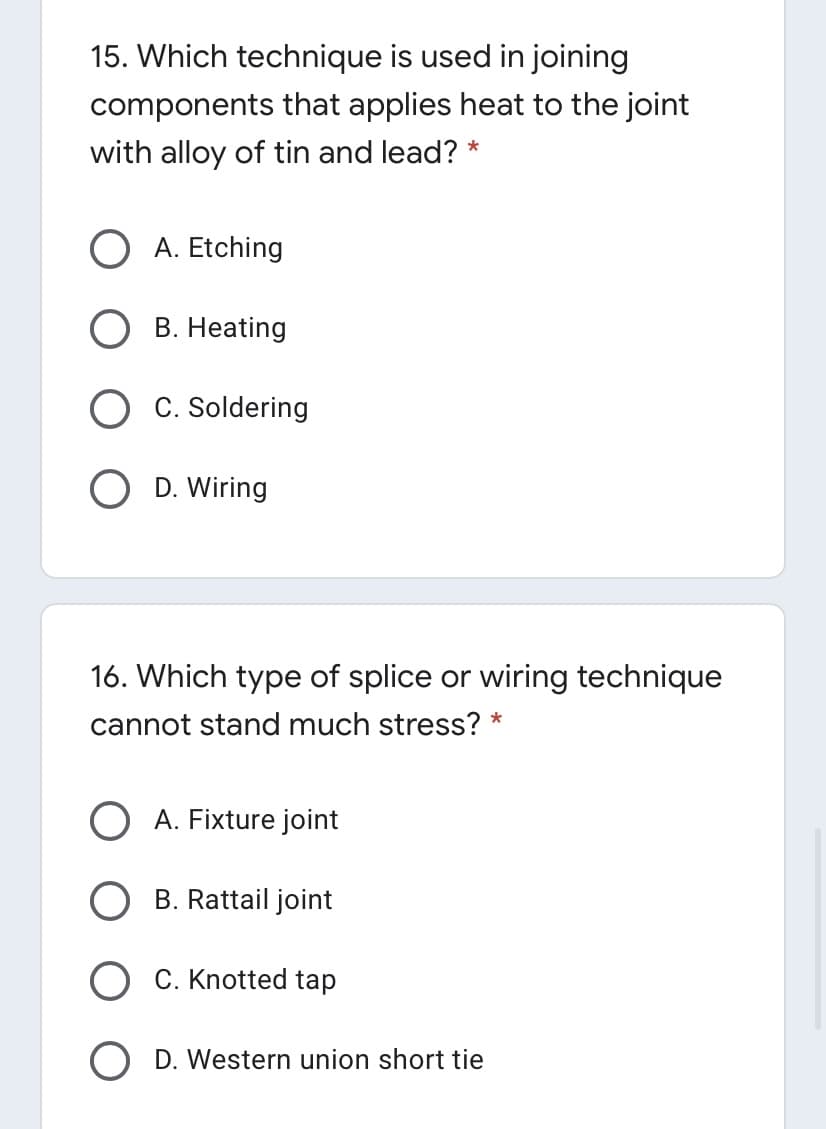 15. Which technique is used in joining
components that applies heat to the joint
with alloy of tin and lead? *
A. Etching
B. Heating
C. Soldering
O D. Wiring
16. Which type of splice or wiring technique
cannot stand much stress? *
A. Fixture joint
B. Rattail joint
C. Knotted tap
D. Western union short tie
