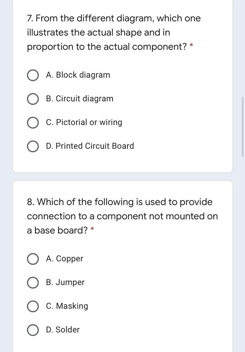 7. From the different diagram, which one
illustrates the actual shape and in
proportion to the actual component?
*
O A. Block diagram
B. Circuit diagram
O C. Pictorial or wiring
O D. Printed Circuit Board
8. Which of the following is used to provide
connection to a component not mounted on
a base board? *
О А. Соррer
B. Jumper
O C. Masking
O D. Solder
