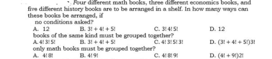 Four different math books, three different economics books, and
five different history books are to be arranged in a shelf. In how many ways can
these books be arranged, if
no conditions asked?
A. 12
C. 3! 4! 5!
B. 3! + 4! + 5!
books of the same kind must be grouped together?
B. 3! + 4! + 5!
D. 12
A. 4! 3! 5!
C. 4! 3! 5! 3!
D. (3! +4! +5!)3!
only math books must be grouped together?
В. 4! 9!
A. 4!8!
C. 4! 8! 9!
D. (4! + 9!)2!
