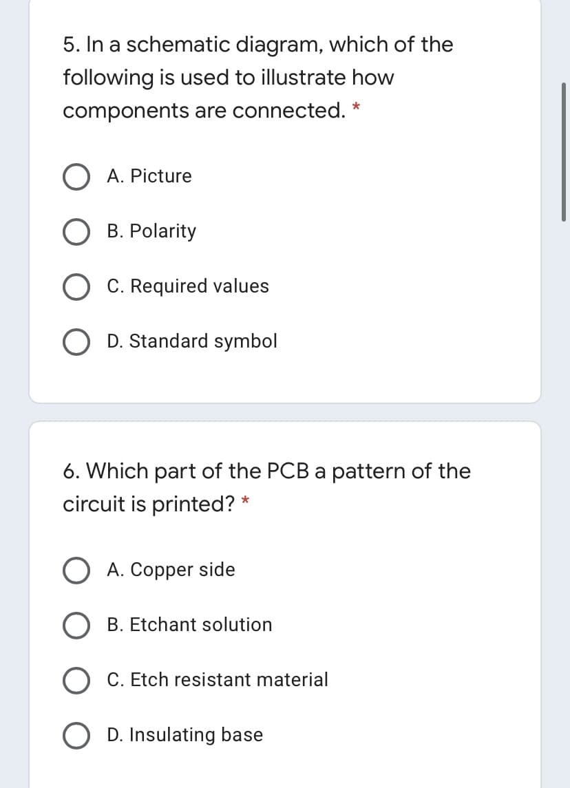 5. In a schematic diagram, which of the
following is used to illustrate how
components are connected. *
A. Picture
B. Polarity
C. Required values
O D. Standard symbol
6. Which part of the PCB a pattern of the
circuit is printed? *
A. Copper side
B. Etchant solution
C. Etch resistant material
D. Insulating base
