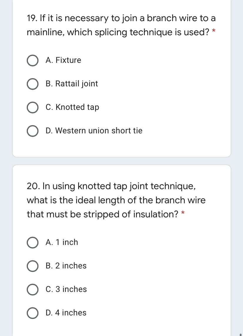 19. If it is necessary to join a branch wire to a
mainline, which splicing technique is used? *
O A. Fixture
B. Rattail joint
C. Knotted tap
O D. Western union short tie
20. In using knotted tap joint technique,
what is the ideal length of the branch wire
that must be stripped of insulation? *
O A. 1 inch
O B. 2 inches
O C. 3 inches
O D. 4 inches
