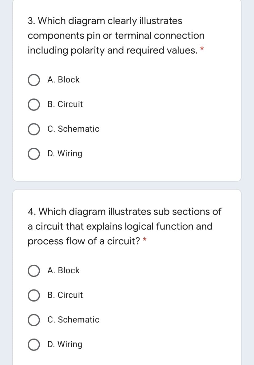 3. Which diagram clearly illustrates
components pin or terminal connection
including polarity and required values. *
O A. Block
B. Circuit
O C. Schematic
D. Wiring
4. Which diagram illustrates sub sections of
a circuit that explains logical function and
process flow of a circuit? *
O A. Block
B. Circuit
C. Schematic
D. Wiring
