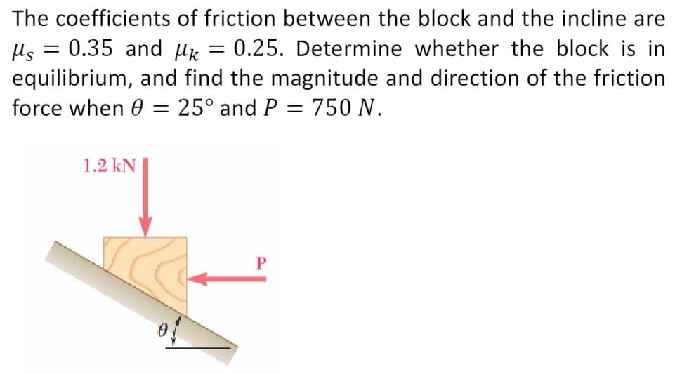 The coefficients of friction between the block and the incline are
Ms = 0.35 and k = 0.25. Determine whether the block is in
equilibrium, and find the magnitude and direction of the friction
force when 0 = 25° and P = 750 N.
1.2 KN
P