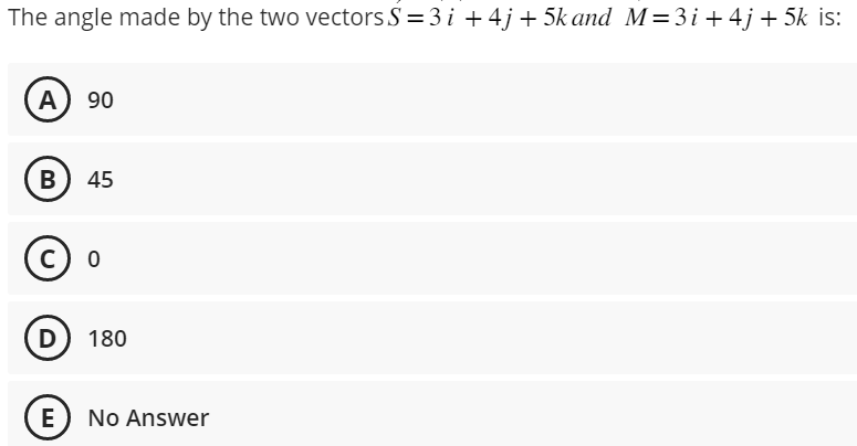 The angle made by the two vectors S = 3 i +4j+5k and M=3i+ 4j+5k is:
A) 90
B) 45
C) 0
D) 180
E No Answer