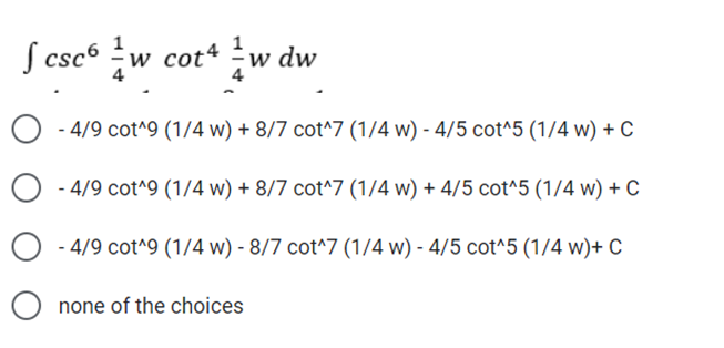 S csc6 w
cot* w dw
4
4
O - 4/9 cot^9 (1/4 w) + 8/7 cot^7 (1/4 w) - 4/5 cot^5 (1/4 w) + C
- 4/9 cot^9 (1/4 w) + 8/7 cot^7 (1/4 w) + 4/5 cot^5 (1/4 w) + C
- 4/9 cot^9 (1/4 w) - 8/7 cot^7 (1/4 w) - 4/5 cot^5 (1/4 w)+ C
O none of the choices
