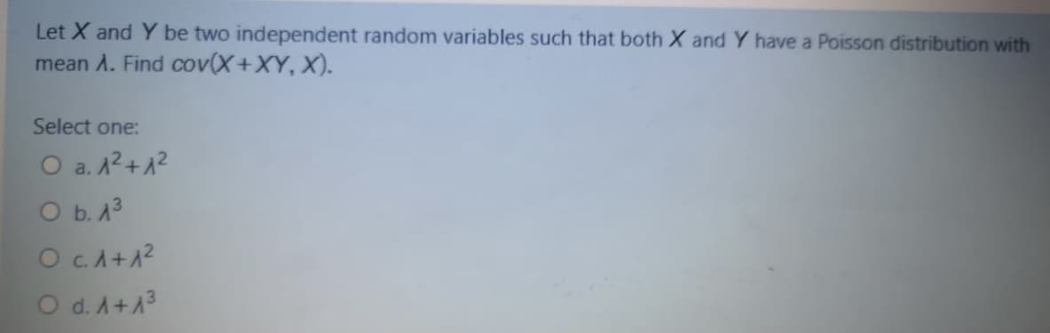 Let X and Y be two independent random variables such that both X and Y have a Poisson distribution with
mean A. Find cov(X+XY, X).
Select one:
O a. A2+12
O b. 13
Oc.A+1?
O d. A+13
