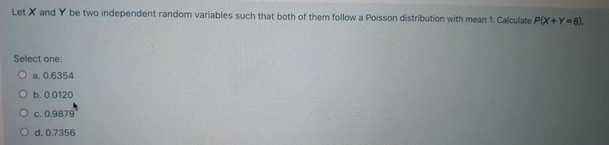 Let X and Y be two independent random variables such that both of them follow a Poisson distribution with mean 1. Calculate P(X+Y=6).
Select one:
O a. 0.6354
O b. 0.0120
O c. 0.9879
O d. 0.7356

