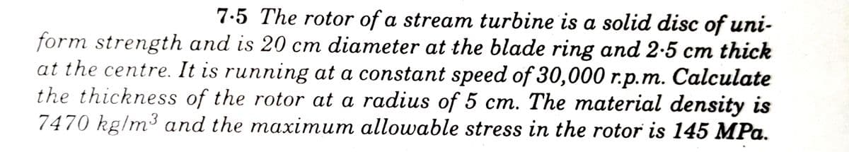 7.5 The rotor of a stream turbine is a solid disc of uni-
form strength and is 20 cm diameter at the blade ring and 2-5 cm thick
at the centre. It is running at a constant speed of 30,000 r.p.m. Calculate
the thickness of the rotor at a radius of 5 cm. The material density is
7470 kg/m³ and the maximum allowable stress in the rotor is 145 MPa.
