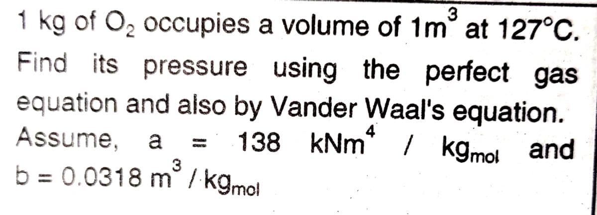 3
1 kg of O, occupies a volume of 1m at 127°C.
Find its pressure using the perfect gas
equation and also by Vander Waal's equation.
138 kNm* / kgmol
4
Assume,
/ kgmo! and
3
b = 0.0318 m / kgmol
