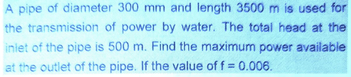 A pipe of diameter 300 mm and length 3500 m is used for
the transmission of power by water. The total head at the
inlet of the pipe is 500 m. Find the maximum power available
at the outlet of the pipe. If the value off 0.006
