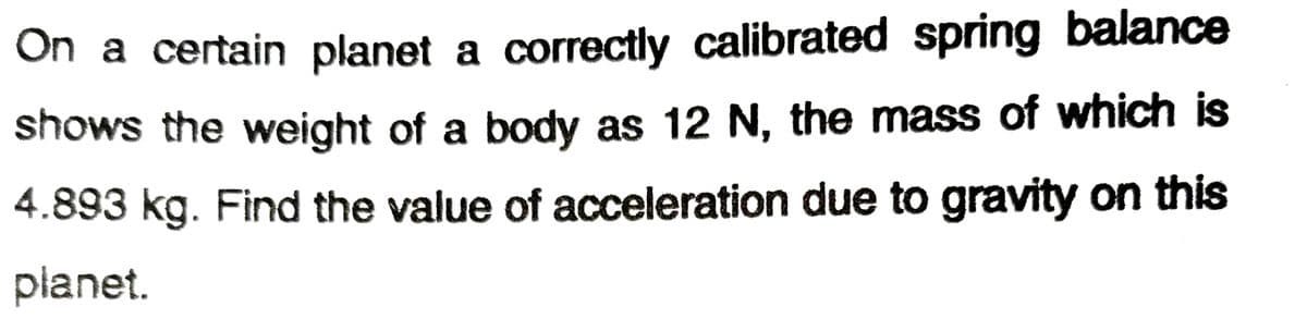 On a certain planet a correctly calibrated spring balance
shows the weight of a body as 12 N, the mass of which is
4.893 kg. Find the value of acceleration due to gravity on this
planet.
