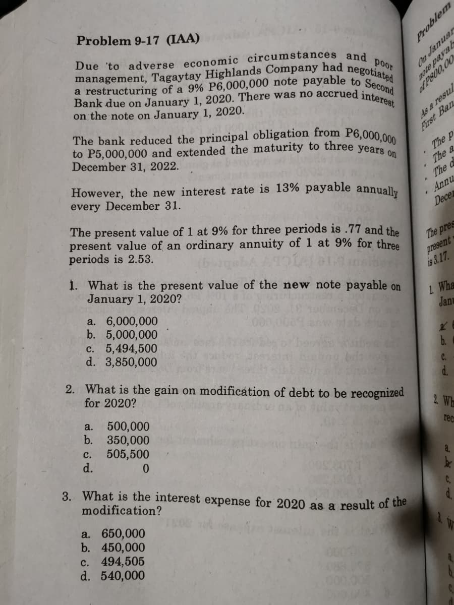 management, Tagaytay Highlands Company had negotiated
a restructuring of a 9% P6,000,000 note payable to Second
Bank due on January 1, 2020. There was no accrued interest
Problem 9-17 (IAA)
Due 'to adverse economic circumstances and
poor
on the note on January 1, 2020.
As a resul
First Ban
of P800,00
The bank reduced the principal obligation from P6,000,000
to P5,000,000 and extended the maturity to three years
December 31, 2022.
However, the new interest rate is 13% payable annuall.
every December 31.
The p
The a
The d
Annu
The present value of 1 at 9% for three periods is .77 and the
present value of an ordinary annuity of 1 at 9% for three
periods is 2.53.
Decen
The pres
present
is 3.17.
1. What is the present value of the new note payable on
January 1, 2020?
1. Wha
Janu
a. 6,000,000
b. 5,000,000
c. 5,494,500
d. 3,850,000
b.
2. What is the gain on modification of debt to be recognized
C.
for 2020?
d.
500,000
b. 350,000
505,500
d.
a.
2. Wh
rec
с.
a.
3. What is the interest expense for 2020 as a result of the
modification?
C.
d.
a. 650,000
b. 450,000
c. 494,505
d. 540,000
8. iv
Problem

