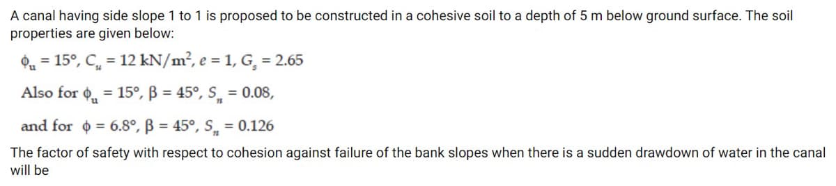 A canal having side slope 1 to1 is proposed to be constructed in a cohesive soil to a depth of 5 m below ground surface. The soil
properties are given below:
Oa = 15°, C, = 12 kN/m², e = 1, G, = 2.65
Also for ¢, = 15°, ß = 45°, S̟ = 0.08,
and for o = 6.8°, B = 45°, S̟ = 0.126
The factor of safety with respect to cohesion against failure of the bank slopes when there is a sudden drawdown of water in the canal
will be
