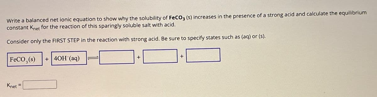 Write a balanced net ionic equation to show why the solubility of FeCO3 (s) increases in the presence of a strong acid and calculate the equilibrium
constant Knet for the reaction of this sparingly soluble salt with acid.
Consider only the FIRST STEP in the reaction with strong acid. Be sure to specify states such as (aq) or (s).
FeCO3(s) +40H (aq)
Knet =
+