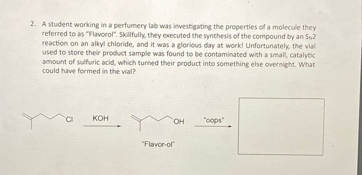 2. A student working in a perfumery lab was investigating the properties of a molecule they
referred to as "Flavorol". Skillfully, they executed the synthesis of the compound by an SN2
reaction on an alkyl chloride, and it was a glorious day at work! Unfortunately, the vial
used to store their product sample was found to be contaminated with a small, catalytic
amount of sulfuric acid, which turned their product into something else overnight. What
could have formed in the vial?
CI
KOH
"Flavor-ol"
OH
"oops"