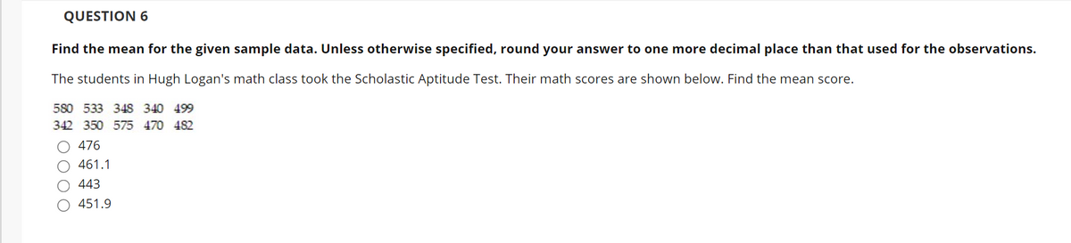 QUESTION 6
Find the mean for the given sample data. Unless otherwise specified, round your answer to one more decimal place than that used for the observations.
The students in Hugh Logan's math class took the Scholastic Aptitude Test. Their math scores are shown below. Find the mean score.
580 533 348 340 499
342 350 575 470 482
O 476
O 461.1
443
451.9
