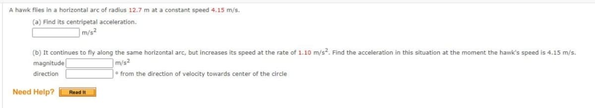 A hawk flies in a horizontal arc of radius 12.7 m at a constant speed 4.15 m/s.
(a) Find its centripetal acceleration.
m/s²
(b) It continues to fly along the same horizontal arc, but increases its speed at the rate of 1.10 m/s². Find the acceleration in this situation at the moment the hawk's speed is 4.15 m/s.
magnitude
direction
m/s²
from the direction of velocity towards center of the circle
Need Help?
Read It