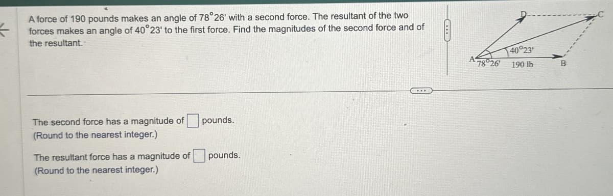 <
A force of 190 pounds makes an angle of 78°26' with a second force. The resultant of the two
forces makes an angle of 40°23' to the first force. Find the magnitudes of the second force and of
the resultant.
The second force has a magnitude of
(Round to the nearest integer.)
pounds.
The resultant force has a magnitude of
pounds.
(Round to the nearest integer.)
40°23
78°26
190 lb
B