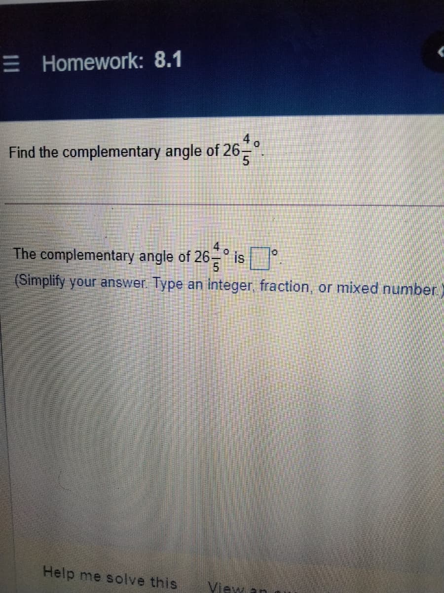 E Homework: 8.1
4.
Find the complementary angle of 26-
5.
4 o
The complementary angle of 26-" is
(Simplify your answer Type an integer, fraction, or mixed number)
Help me solve this
View an

