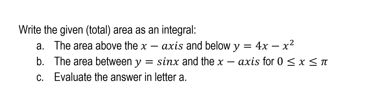 Write the given (total) area as an integral:
axis and below y = 4x – x2
= sinx and the x – axis for 0 < x < T
a. The area above the x
b. The area between y =
C. Evaluate the answer in letter a.
С.
