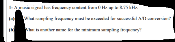 1- A music signal has frequency content from 0 Hz up to 8.75 kHz.
(a)
What sampling frequency must be exceeded for successful A/D conversion?
(b)
What is another name for the minimum sampling frequency?
