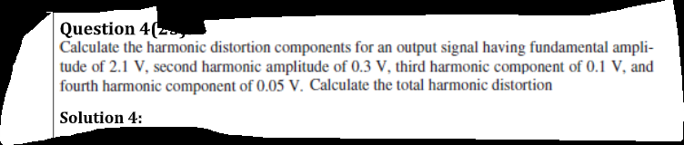 Question 4(zy
Calculate the harmonic distortion components for an output signal having fundamental ampli-
tude of 2.1 V, second harmonic amplitude of 0.3 V, third harmonic component of 0.1 V, and
fourth harmonic component of 0.05 V. Calculate the total harmonic distortion
Solution 4:
