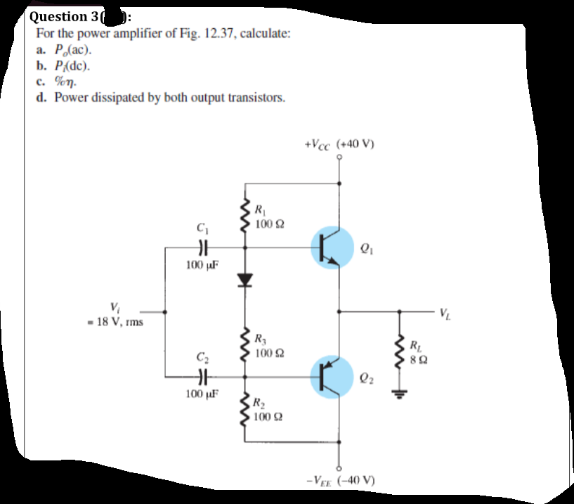 Question 3( ):
For the power amplifier of Fig. 12.37, calculate:
а. Р. (ас).
b. P{dc).
c. %n.
d. Power dissipated by both output transistors.
+Vcc (+40 V)
100 2
100 µF
V.
- 18 V, rms
R3
100 2
R
Q2
100 µF
R2
100 2
-VEE (-40 V)
