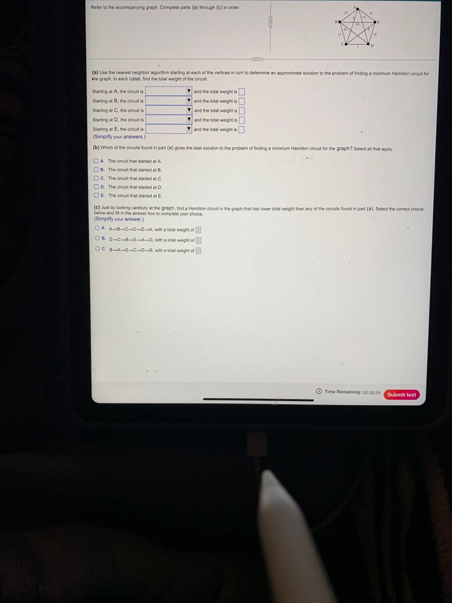 Refer to the accompanying graph. Complete parts (a) through (c) in order.
(a) Use the nearest neighbor algorithm starting at each of the vertices in turn to determine an approximate solution to the problem of finding a minimum Hamilton circuit for
the graph. In each case, find the total weight of the circuit.
Starting at A, the circuit is
V and the total weight is
Starting at B, the circuit is
V and the total weight is
Starting at C, the circuit is
V and the total weight is
Starting at D, the circuit is
V and the total weight is
Starting at E, the circuit is
V and the total weight is
(Simplify your answers.)
(b) Which of the circuits found in part (a) gives the best solution to the problem of finding a minimum Hamilton circuit for the graph? Select all that apply.
O A. The circuit that started at A.
O B. The circuit that started at B.
Oc. The circuit that started at C.
OD. The circuit that started at D.
O E. The circuit that started at E.
(c) Just by looking carefully at the graph, find a Hamilton
choice.
(Simplify your answer.)
O A. A-B-C-D-EA, with a total weight of
O B. D-C-B E→AD, with a total weight of
OC. B-A-E CD-B, with a total weight of
O Time Remaining: 00:36:55
Submit test
