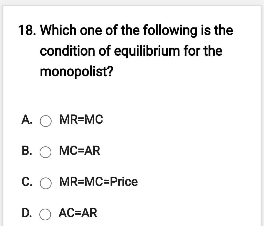 18. Which one of the following is the
condition of equilibrium for the
monopolist?
А.
MR=MC
В. О МС-AR
С. ОMR3MС-Price
D. O AC=AR
