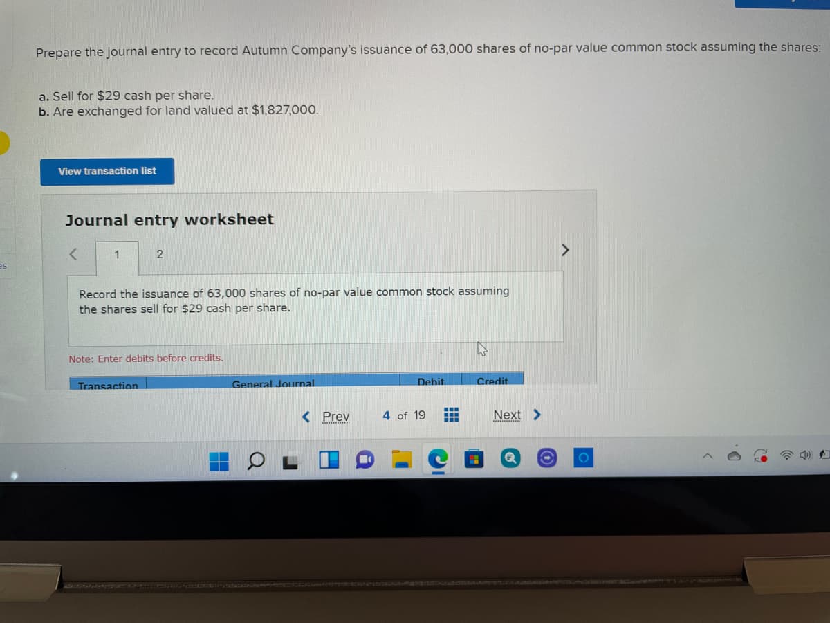 Prepare the journal entry to record Autumn Company's issuance of 63,000 shares of no-par value common stock assuming the shares:
a. Sell for $29 cash per share.
b. Are exchanged for land valued at $1,827,000.
View transaction list
Journal entry worksheet
1
es
Record the issuance of 63,000 shares of no-par value common stock assuming
the shares sell for $29 cash per share.
Note: Enter debits before credits.
Transaction
General Journal
Debit
Credit
< Prev
4 of 19
Next >
