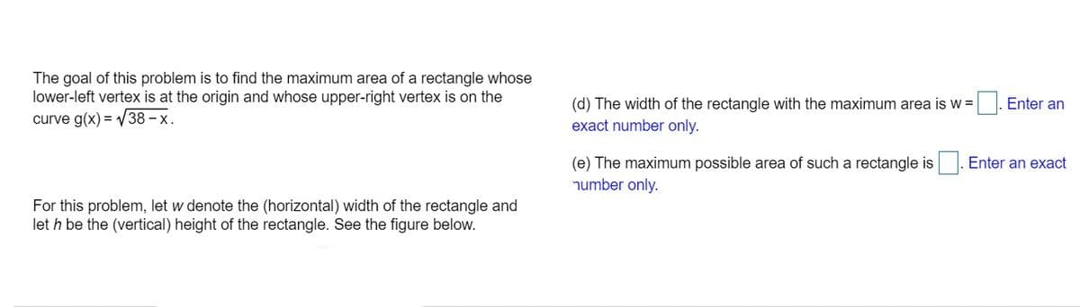 The goal of this problem is to find the maximum area of a rectangle whose
lower-left vertex is at the origin and whose upper-right vertex is on the
curve g(x) = V38 – x.
(d) The width of the rectangle with the maximum area is w =
Enter an
exact number only.
Enter an exact
(e) The maximum possible area of such a rectangle is
number only.
For this problem, let w denote the (horizontal) width of the rectangle and
let h be the (vertical) height of the rectangle. See the figure below.
