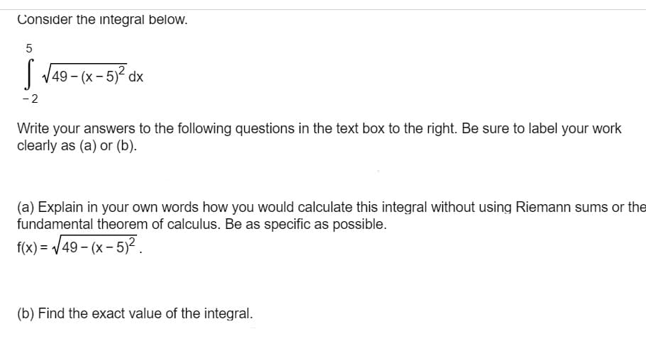 Consider the integral below.
| V49 - (x- 5)? dx
-2
Write your answers to the following questions in the text box to the right. Be sure to label your work
clearly as (a) or (b).
(a) Explain in your own words how you would calculate this integral without using Riemann sums or the
fundamental theorem of calculus. Be as specific as possible.
f(x) = /49 - (x - 5)².
(b) Find the exact value of the integral.
