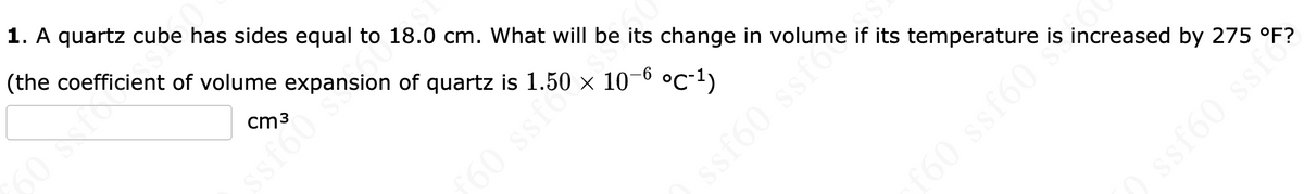 1. A quartz cube has sides equal to 18.0 cm. What will be its change in volume if its temperature is increased by 275 °F?
(the coefficient of volume expansion of quartz is 1.50 × 10–0 °c•1)
cm3
ssf60
160 ssf
