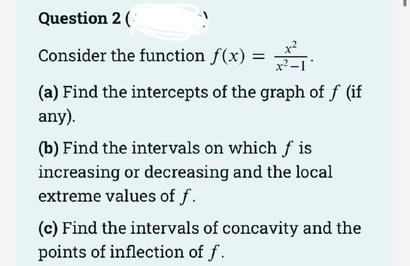 Question 2 (
x?
Consider the function f(x) = →.
x2 -1
(a) Find the intercepts of the graph of f (if
any).
(b) Find the intervals on which f is
increasing or decreasing and the local
extreme values of f.
(c) Find the intervals of concavity and the
points of inflection of f.
