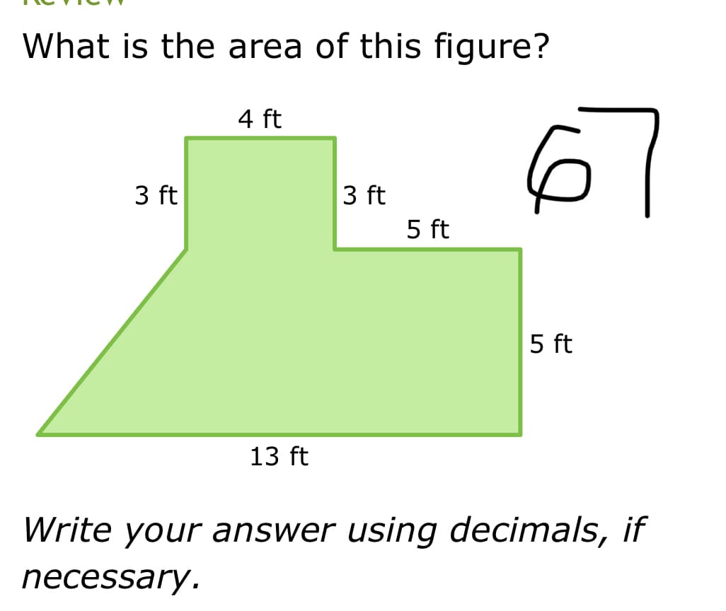 What is the area of this figure?
3 ft
4 ft
13 ft
3 ft
5 ft
6
5 ft
Write your answer using decimals, if
necessary.