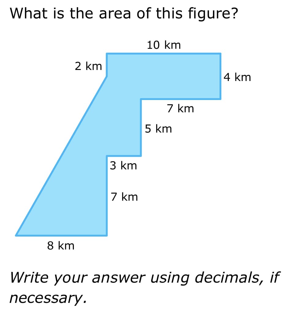 What is the area of this figure?
2 km
8 km
3 km
7 km
10 km
7 km
5 km
4 km
Write your answer using decimals, if
necessary.