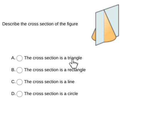 Describe the cross section of the figure
A.
The cross section is a triangle
В.
The cross section is a rectangle
C.
The cross section is a line
D.
The cross section is a circle
